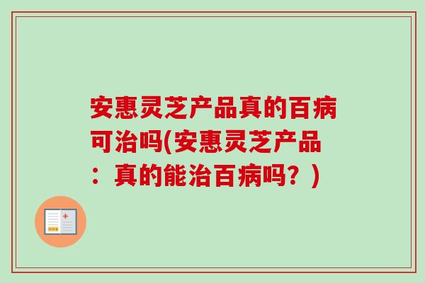 安惠灵芝产品真的百病可治吗(安惠灵芝产品：真的能治百病吗？)-第1张图片-卓越灵芝孢子粉