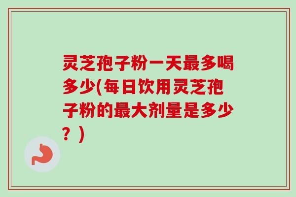 灵芝孢子粉一天最多喝多少(每日饮用灵芝孢子粉的最大剂量是多少?)-第1张图片-卓越灵芝孢子粉 灵芝孢子粉一天最多喝多少(每日饮用灵芝孢子粉的最大剂量是多少?)-第1张图片-卓越灵芝孢子粉