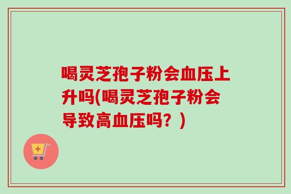 喝灵芝孢子粉会血压上升吗(喝灵芝孢子粉会导致高血压吗?)-第1张图片-卓越灵芝孢子粉 喝灵芝孢子粉会血压上升吗(喝灵芝孢子粉会导致高血压吗?)-第1张图片-卓越灵芝孢子粉