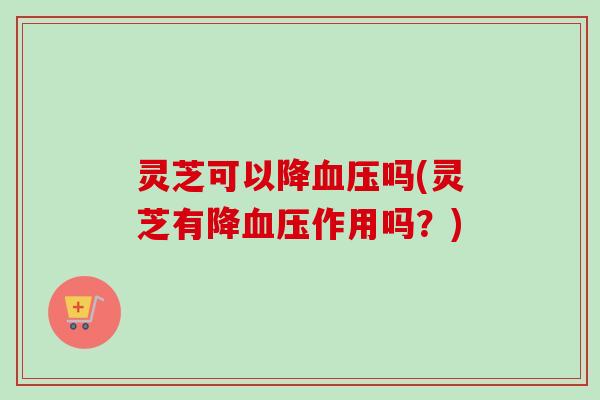 灵芝可以降血压吗(灵芝有降血压作用吗?)-第1张图片-卓越灵芝孢子粉 灵芝可以降血压吗(灵芝有降血压作用吗?)-第1张图片-卓越灵芝孢子粉