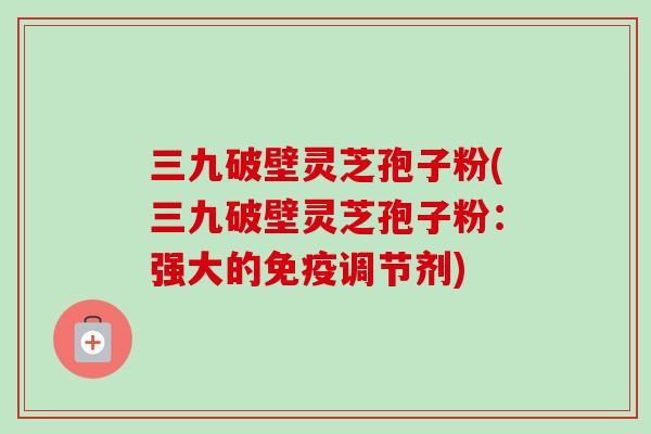 三九破壁灵芝孢子粉(三九破壁灵芝孢子粉:强大的免疫调节剂)-第1张图片-卓越灵芝孢子粉 三九破壁灵芝孢子粉(三九破壁灵芝孢子粉:强大的免疫调节剂)-第1张图片-卓越灵芝孢子粉
