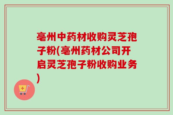 亳州中药材收购灵芝孢子粉(亳州药材公司开启灵芝孢子粉收购业务)-第1张图片-卓越灵芝孢子粉 亳州中药材收购灵芝孢子粉(亳州药材公司开启灵芝孢子粉收购业务)-第1张图片-卓越灵芝孢子粉