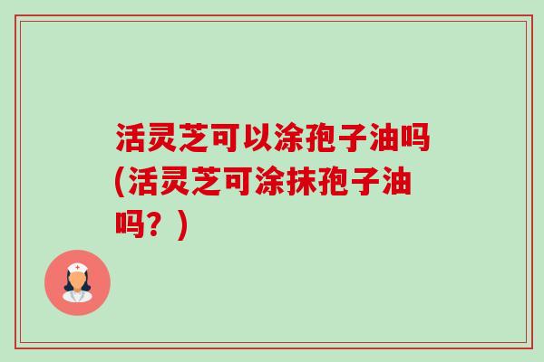 活灵芝可以涂孢子油吗(活灵芝可涂抹孢子油吗？)-第1张图片-卓越灵芝孢子粉