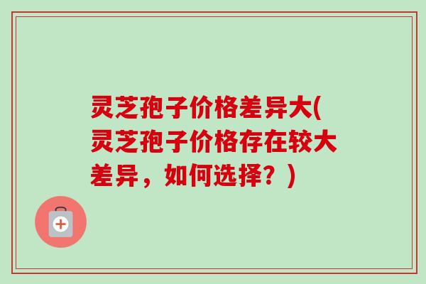 灵芝孢子价格差异大(灵芝孢子价格存在较大差异,如何选择?)-第1张图片-卓越灵芝孢子粉 灵芝孢子价格差异大(灵芝孢子价格存在较大差异,如何选择?)-第1张图片-卓越灵芝孢子粉