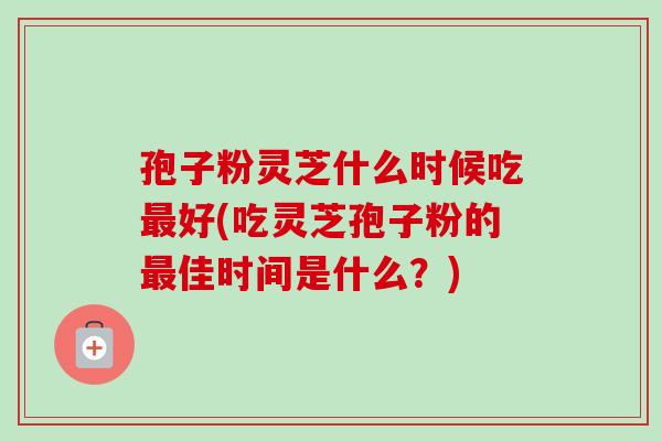 孢子粉灵芝什么时候吃最好(吃灵芝孢子粉的最佳时间是什么?)-第1张图片-卓越灵芝孢子粉 孢子粉灵芝什么时候吃最好(吃灵芝孢子粉的最佳时间是什么?)-第1张图片-卓越灵芝孢子粉