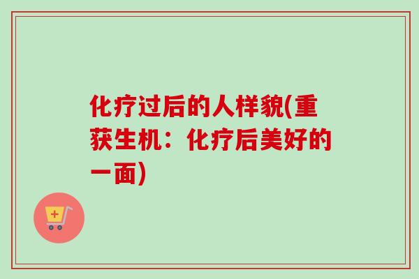 化疗过后的人样貌(重获生机：化疗后美好的一面)-第1张图片-卓越灵芝孢子粉