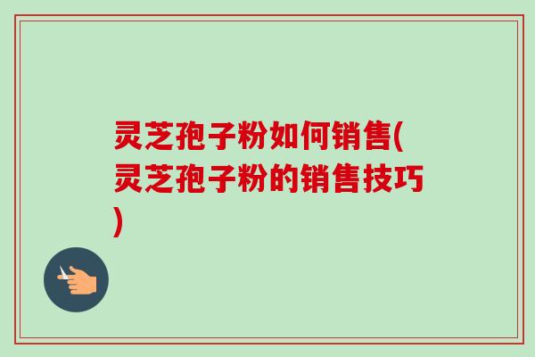 灵芝孢子粉如何销售(灵芝孢子粉的销售技巧)-第1张图片-卓越灵芝孢子粉 灵芝孢子粉如何销售(灵芝孢子粉的销售技巧)-第1张图片-卓越灵芝孢子粉
