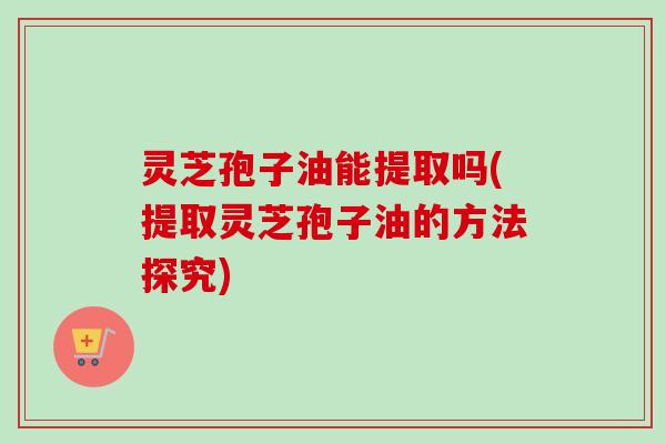 灵芝孢子油能提取吗(提取灵芝孢子油的方法探究)-第1张图片-卓越灵芝孢子粉 灵芝孢子油能提取吗(提取灵芝孢子油的方法探究)-第1张图片-卓越灵芝孢子粉