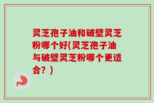 灵芝孢子油和破壁灵芝粉哪个好(灵芝孢子油与破壁灵芝粉哪个更适合?)-第1张图片-卓越灵芝孢子粉 灵芝孢子油和破壁灵芝粉哪个好(灵芝孢子油与破壁灵芝粉哪个更适合?)-第1张图片-卓越灵芝孢子粉