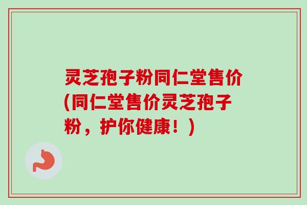灵芝孢子粉同仁堂售价(同仁堂售价灵芝孢子粉，护你健康！)-第1张图片-卓越灵芝孢子粉