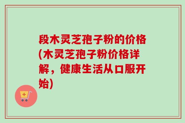 段木灵芝孢子粉的价格(木灵芝孢子粉价格详解，健康生活从口服开始)-第1张图片-卓越灵芝孢子粉