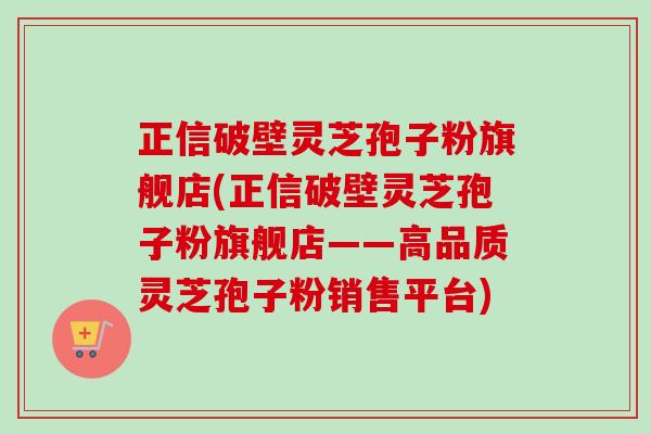 正信破壁灵芝孢子粉旗舰店(正信破壁灵芝孢子粉旗舰店——高品质灵芝孢子粉销售平台)-第1张图片-卓越灵芝孢子粉
