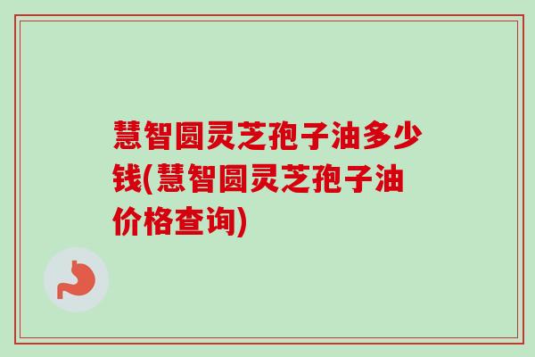 慧智圆灵芝孢子油多少钱(慧智圆灵芝孢子油价格查询)-第1张图片-卓越灵芝孢子粉 慧智圆灵芝孢子油多少钱(慧智圆灵芝孢子油价格查询)-第1张图片-卓越灵芝孢子粉