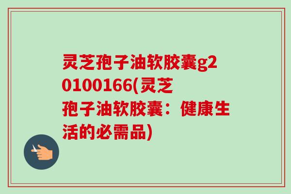 灵芝孢子油软胶囊g20100166(灵芝孢子油软胶囊:健康生活的必需品)-第1张图片-卓越灵芝孢子粉 灵芝孢子油软胶囊g20100166(灵芝孢子油软胶囊:健康生活的必需品)-第1张图片-卓越灵芝孢子粉