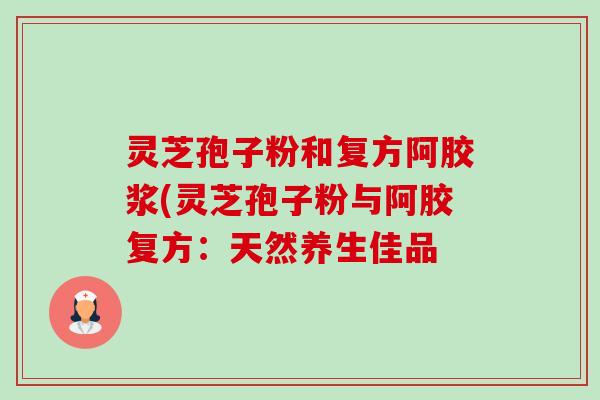 灵芝孢子粉和复方阿胶浆(灵芝孢子粉与阿胶复方:天然养生佳品-第1张图片-卓越灵芝孢子粉 灵芝孢子粉和复方阿胶浆(灵芝孢子粉与阿胶复方:天然养生佳品-第1张图片-卓越灵芝孢子粉