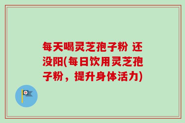 每天喝灵芝孢子粉 还没阳(每日饮用灵芝孢子粉，提升身体活力)-第1张图片-卓越灵芝孢子粉
