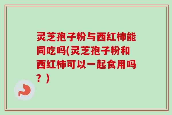灵芝孢子粉与西红柿能同吃吗(灵芝孢子粉和西红柿可以一起食用吗？)-第1张图片-卓越灵芝孢子粉