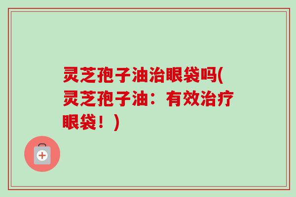 灵芝孢子油治眼袋吗(灵芝孢子油:有效治疗眼袋!)-第1张图片-卓越灵芝孢子粉 灵芝孢子油治眼袋吗(灵芝孢子油:有效治疗眼袋!)-第1张图片-卓越灵芝孢子粉