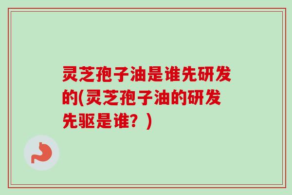 灵芝孢子油是谁先研发的(灵芝孢子油的研发先驱是谁？)-第1张图片-卓越灵芝孢子粉