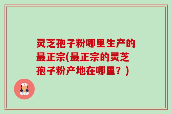 灵芝孢子粉哪里生产的最正宗(最正宗的灵芝孢子粉产地在哪里?)-第1张图片-卓越灵芝孢子粉 灵芝孢子粉哪里生产的最正宗(最正宗的灵芝孢子粉产地在哪里?)-第1张图片-卓越灵芝孢子粉