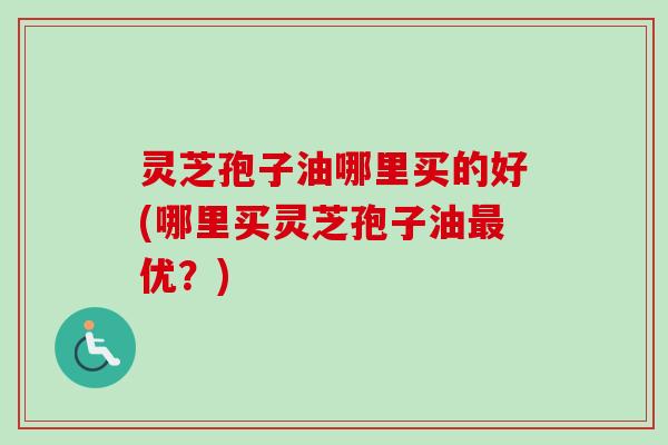 灵芝孢子油哪里买的好(哪里买灵芝孢子油最优?)-第1张图片-卓越灵芝孢子粉 灵芝孢子油哪里买的好(哪里买灵芝孢子油最优?)-第1张图片-卓越灵芝孢子粉