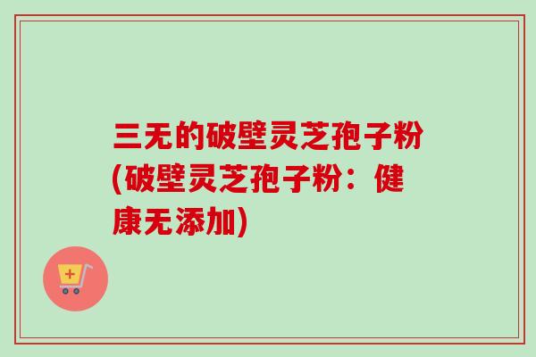 三无的破壁灵芝孢子粉(破壁灵芝孢子粉:健康无添加)-第1张图片-卓越灵芝孢子粉 三无的破壁灵芝孢子粉(破壁灵芝孢子粉:健康无添加)-第1张图片-卓越灵芝孢子粉