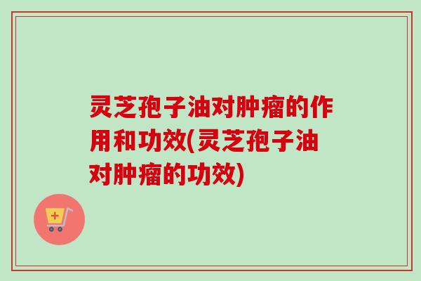 灵芝孢子油对肿瘤的作用和功效(灵芝孢子油对肿瘤的功效)-第1张图片-卓越灵芝孢子粉