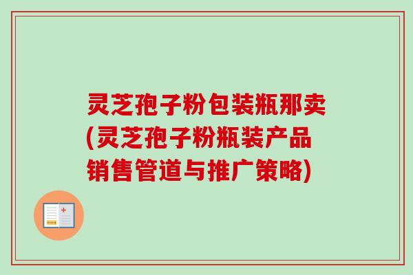 灵芝孢子粉包装瓶那卖(灵芝孢子粉瓶装产品销售管道与推广策略)-第1张图片-卓越灵芝孢子粉 灵芝孢子粉包装瓶那卖(灵芝孢子粉瓶装产品销售管道与推广策略)-第1张图片-卓越灵芝孢子粉