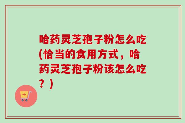 哈药灵芝孢子粉怎么吃(恰当的食用方式，哈药灵芝孢子粉该怎么吃？)-第1张图片-卓越灵芝孢子粉