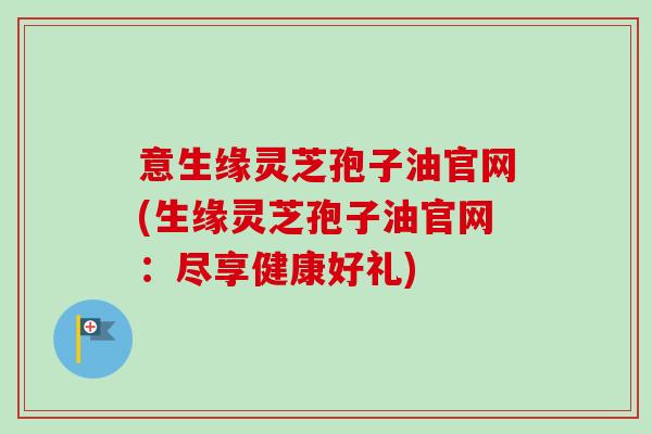 意生缘灵芝孢子油官网(生缘灵芝孢子油官网:尽享健康好礼)-第1张图片-卓越灵芝孢子粉 意生缘灵芝孢子油官网(生缘灵芝孢子油官网:尽享健康好礼)-第1张图片-卓越灵芝孢子粉