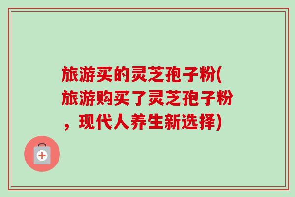 旅游买的灵芝孢子粉(旅游购买了灵芝孢子粉,现代人养生新选择)-第1张图片-卓越灵芝孢子粉 旅游买的灵芝孢子粉(旅游购买了灵芝孢子粉,现代人养生新选择)-第1张图片-卓越灵芝孢子粉