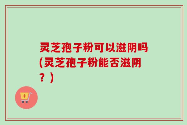 灵芝孢子粉可以滋阴吗(灵芝孢子粉能否滋阴?)-第1张图片-卓越灵芝孢子粉 灵芝孢子粉可以滋阴吗(灵芝孢子粉能否滋阴?)-第1张图片-卓越灵芝孢子粉