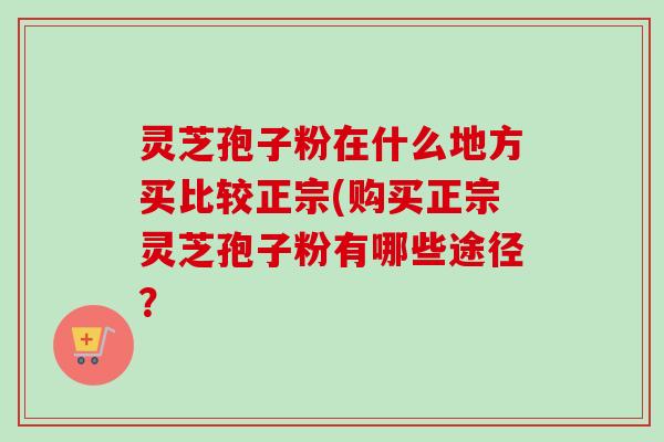 灵芝孢子粉在什么地方买比较正宗(购买正宗灵芝孢子粉有哪些途径?-第1张图片-卓越灵芝孢子粉 灵芝孢子粉在什么地方买比较正宗(购买正宗灵芝孢子粉有哪些途径?-第1张图片-卓越灵芝孢子粉