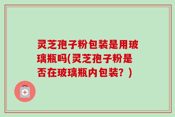 灵芝孢子粉包装是用玻璃瓶吗(灵芝孢子粉是否在玻璃瓶内包装?)-第1张图片-卓越灵芝孢子粉 灵芝孢子粉包装是用玻璃瓶吗(灵芝孢子粉是否在玻璃瓶内包装?)-第1张图片-卓越灵芝孢子粉