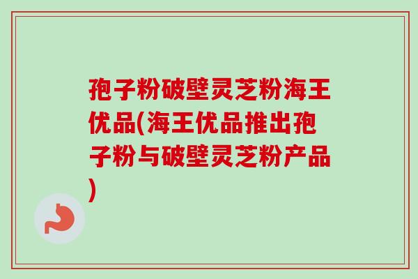 孢子粉破壁灵芝粉海王优品(海王优品推出孢子粉与破壁灵芝粉产品)-第1张图片-卓越灵芝孢子粉 孢子粉破壁灵芝粉海王优品(海王优品推出孢子粉与破壁灵芝粉产品)-第1张图片-卓越灵芝孢子粉
