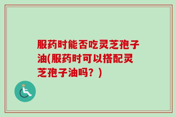 服药时能否吃灵芝孢子油(服药时可以搭配灵芝孢子油吗?)-第1张图片-卓越灵芝孢子粉 服药时能否吃灵芝孢子油(服药时可以搭配灵芝孢子油吗?)-第1张图片-卓越灵芝孢子粉