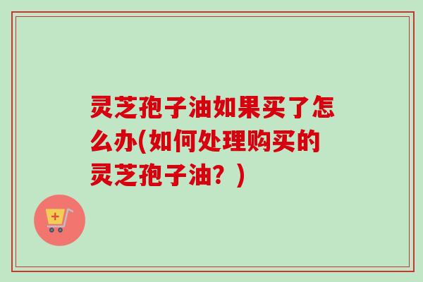 灵芝孢子油如果买了怎么办(如何处理购买的灵芝孢子油?)-第1张图片-卓越灵芝孢子粉 灵芝孢子油如果买了怎么办(如何处理购买的灵芝孢子油?)-第1张图片-卓越灵芝孢子粉