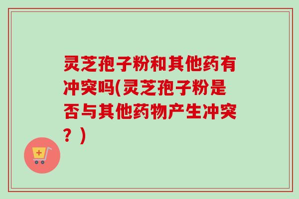 灵芝孢子粉和其他药有冲突吗(灵芝孢子粉是否与其他药物产生冲突?)-第1张图片-卓越灵芝孢子粉 灵芝孢子粉和其他药有冲突吗(灵芝孢子粉是否与其他药物产生冲突?)-第1张图片-卓越灵芝孢子粉