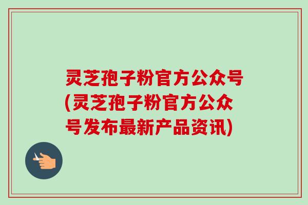 灵芝孢子粉官方公众号(灵芝孢子粉官方公众号发布最新产品资讯)-第1张图片-卓越灵芝孢子粉 灵芝孢子粉官方公众号(灵芝孢子粉官方公众号发布最新产品资讯)-第1张图片-卓越灵芝孢子粉