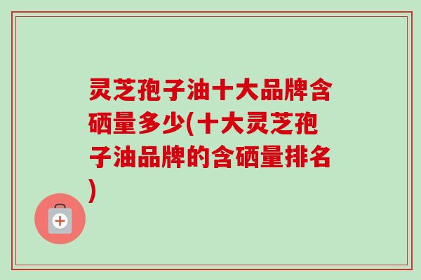 灵芝孢子油十大品牌含硒量多少(十大灵芝孢子油品牌的含硒量排名)-第1张图片-卓越灵芝孢子粉 灵芝孢子油十大品牌含硒量多少(十大灵芝孢子油品牌的含硒量排名)-第1张图片-卓越灵芝孢子粉