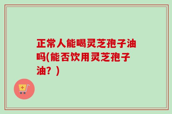 正常人能喝灵芝孢子油吗(能否饮用灵芝孢子油?)-第1张图片-卓越灵芝孢子粉 正常人能喝灵芝孢子油吗(能否饮用灵芝孢子油?)-第1张图片-卓越灵芝孢子粉