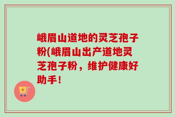 峨眉山道地的灵芝孢子粉(峨眉山出产道地灵芝孢子粉,维护健康好助手!-第1张图片-卓越灵芝孢子粉 峨眉山道地的灵芝孢子粉(峨眉山出产道地灵芝孢子粉,维护健康好助手!-第1张图片-卓越灵芝孢子粉