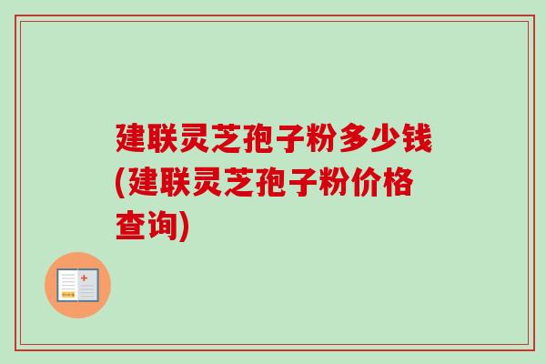 建联灵芝孢子粉多少钱(建联灵芝孢子粉价格查询)-第1张图片-卓越灵芝孢子粉 建联灵芝孢子粉多少钱(建联灵芝孢子粉价格查询)-第1张图片-卓越灵芝孢子粉