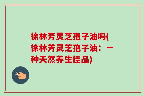 徐林芳灵芝孢子油吗(徐林芳灵芝孢子油：一种天然养生佳品)-第1张图片-卓越灵芝孢子粉