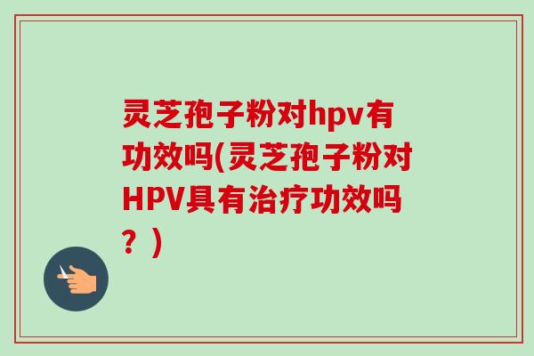 灵芝孢子粉对hpv有功效吗(灵芝孢子粉对HPV具有治疗功效吗?)-第1张图片-卓越灵芝孢子粉 灵芝孢子粉对hpv有功效吗(灵芝孢子粉对HPV具有治疗功效吗?)-第1张图片-卓越灵芝孢子粉
