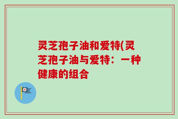 灵芝孢子油和爱特(灵芝孢子油与爱特:一种健康的组合-第1张图片-卓越灵芝孢子粉 灵芝孢子油和爱特(灵芝孢子油与爱特:一种健康的组合-第1张图片-卓越灵芝孢子粉