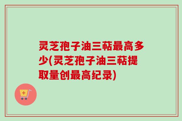 灵芝孢子油三萜最高多少(灵芝孢子油三萜提取量创最高纪录)-第1张图片-卓越灵芝孢子粉