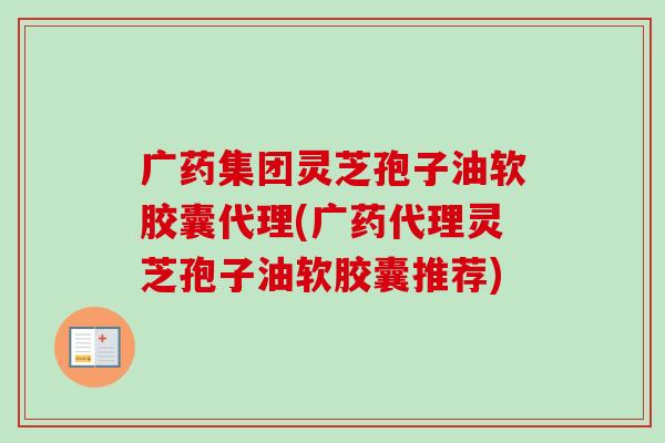 广药集团灵芝孢子油软胶囊代理(广药代理灵芝孢子油软胶囊推荐)-第1张图片-卓越灵芝孢子粉
