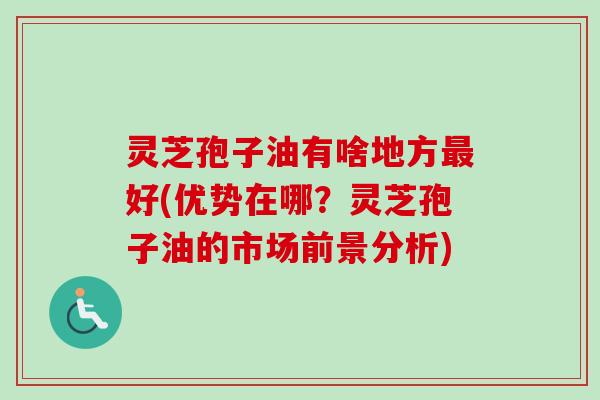 灵芝孢子油有啥地方最好(优势在哪？灵芝孢子油的市场前景分析)-第1张图片-卓越灵芝孢子粉