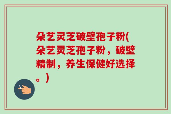 朵艺灵芝破壁孢子粉(朵艺灵芝孢子粉,破壁精制,养生保健好选择。)-第1张图片-卓越灵芝孢子粉 朵艺灵芝破壁孢子粉(朵艺灵芝孢子粉,破壁精制,养生保健好选择。)-第1张图片-卓越灵芝孢子粉